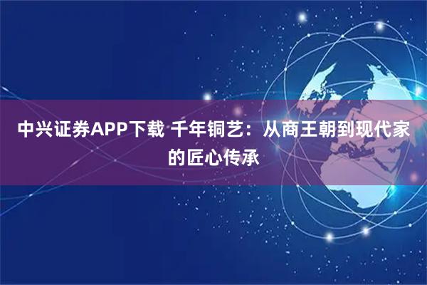 中兴证券APP下载 千年铜艺：从商王朝到现代家的匠心传承
