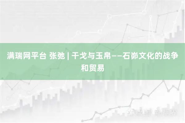 满瑞网平台 张弛 | 干戈与玉帛——石峁文化的战争和贸易