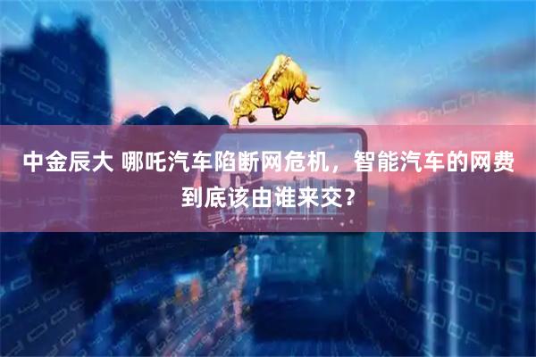 中金辰大 哪吒汽车陷断网危机，智能汽车的网费到底该由谁来交？