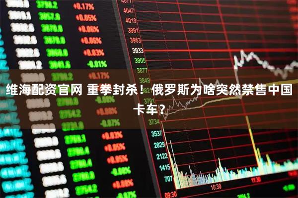 维海配资官网 重拳封杀！俄罗斯为啥突然禁售中国卡车？