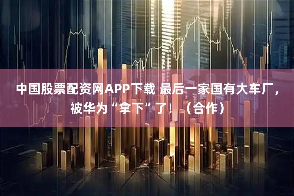 中国股票配资网APP下载 最后一家国有大车厂，被华为“拿下”了！（合作）