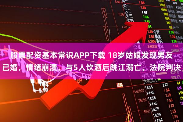 股票配资基本常识APP下载 18岁姑娘发现男友已婚，情绪崩溃，与5人饮酒后跳江溺亡，法院判决