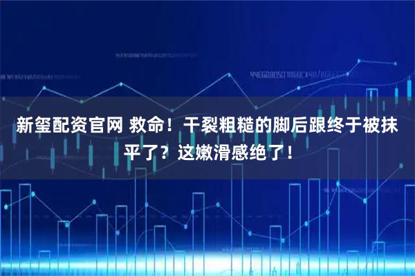 新玺配资官网 救命！干裂粗糙的脚后跟终于被抹平了？这嫩滑感绝了！