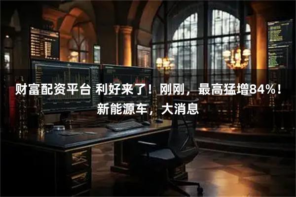 财富配资平台 利好来了！刚刚，最高猛增84%！新能源车，大消息