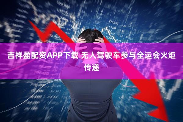 吉祥盈配资APP下载 无人驾驶车参与全运会火炬传递