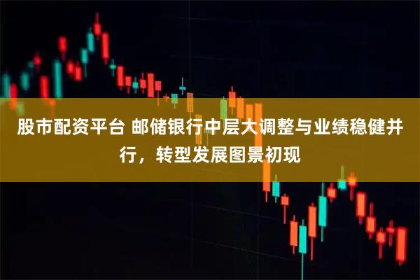 股市配资平台 邮储银行中层大调整与业绩稳健并行，转型发展图景初现