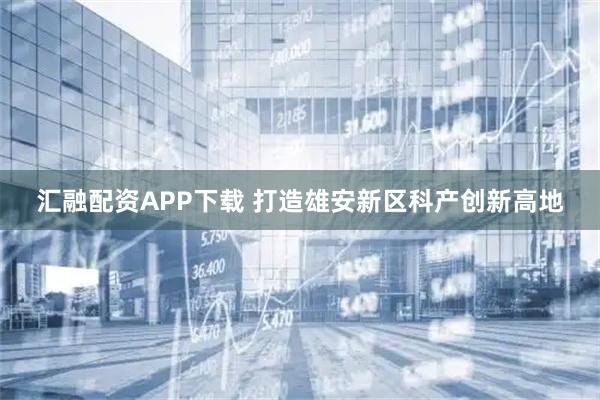 汇融配资APP下载 打造雄安新区科产创新高地