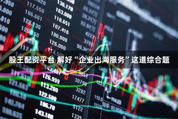 股王配资平台 解好“企业出海服务”这道综合题