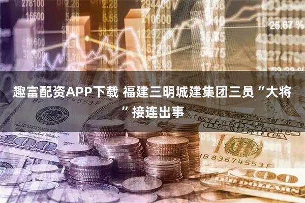 趣富配资APP下载 福建三明城建集团三员“大将”接连出事