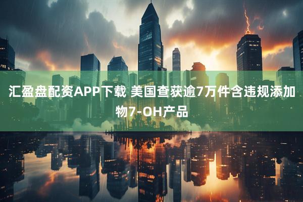 汇盈盘配资APP下载 美国查获逾7万件含违规添加物7-OH产品