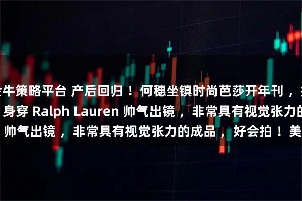 金牛策略平台 产后回归 ！何穗坐镇时尚芭莎开年刊 ，拉开 2026 全新序幕 ！身穿 Ralph Lauren 帅气出镜 ，非常具有视觉张力的成品 ，好会拍 ！美 ！