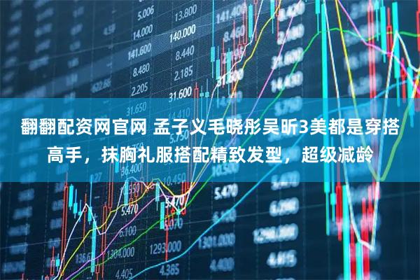 翻翻配资网官网 孟子义毛晓彤吴昕3美都是穿搭高手,抹胸礼服搭配精致发型,超级减龄