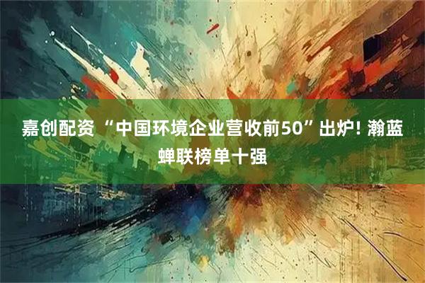嘉创配资 “中国环境企业营收前50”出炉! 瀚蓝蝉联榜单十强