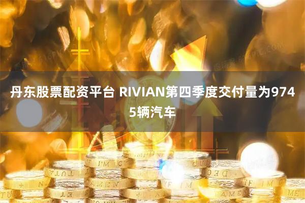 丹东股票配资平台 RIVIAN第四季度交付量为9745辆汽车