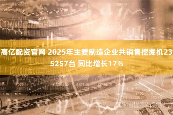 高亿配资官网 2025年主要制造企业共销售挖掘机235257台 同比增长17%