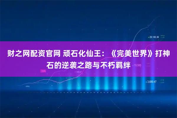 财之网配资官网 顽石化仙王：《完美世界》打神石的逆袭之路与不朽羁绊