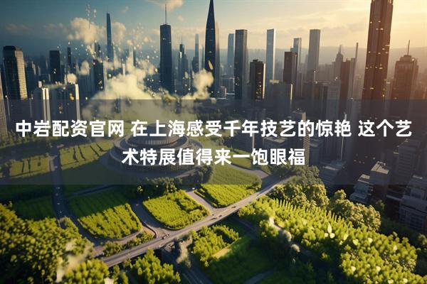 中岩配资官网 在上海感受千年技艺的惊艳 这个艺术特展值得来一饱眼福