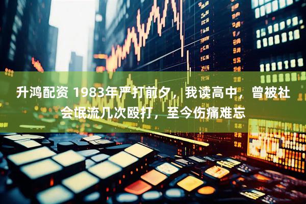 升鸿配资 1983年严打前夕，我读高中，曾被社会氓流几次殴打，至今伤痛难忘