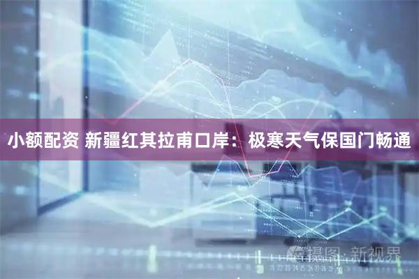 小额配资 新疆红其拉甫口岸：极寒天气保国门畅通