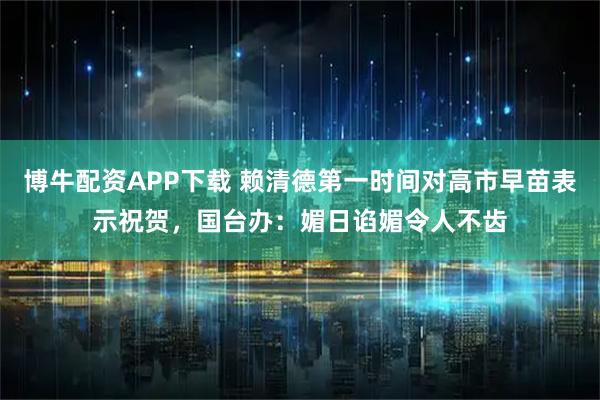 博牛配资APP下载 赖清德第一时间对高市早苗表示祝贺，国台办：媚日谄媚令人不齿