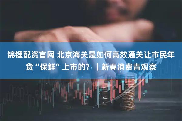 锦锂配资官网 北京海关是如何高效通关让市民年货“保鲜”上市的？｜新春消费青观察