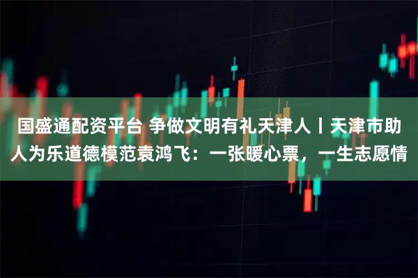 国盛通配资平台 争做文明有礼天津人丨天津市助人为乐道德模范袁鸿飞：一张暖心票，一生志愿情
