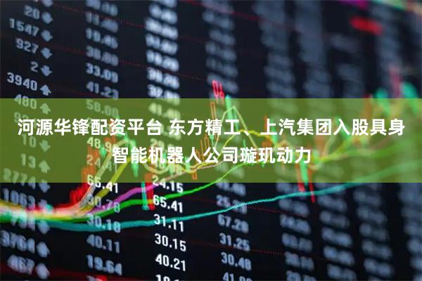 河源华锋配资平台 东方精工、上汽集团入股具身智能机器人公司璇玑动力
