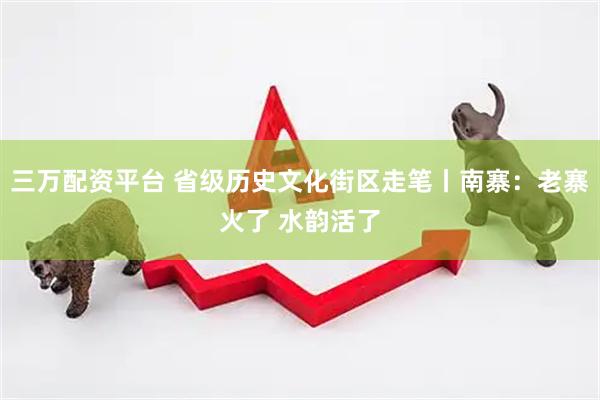 三万配资平台 省级历史文化街区走笔丨南寨：老寨火了 水韵活了