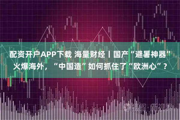 配资开户APP下载 海量财经丨国产“避暑神器”火爆海外，“中国造”如何抓住了“欧洲心”？
