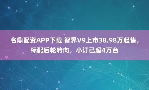 名鼎配资APP下载 智界V9上市38.98万起售，标配后轮转向，小订已超4万台