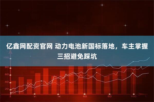 亿鑫网配资官网 动力电池新国标落地，车主掌握三招避免踩坑