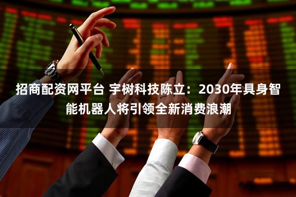 招商配资网平台 宇树科技陈立：2030年具身智能机器人将引领全新消费浪潮