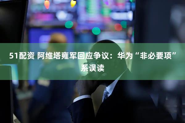 51配资 阿维塔雍军回应争议：华为“非必要项”系误读